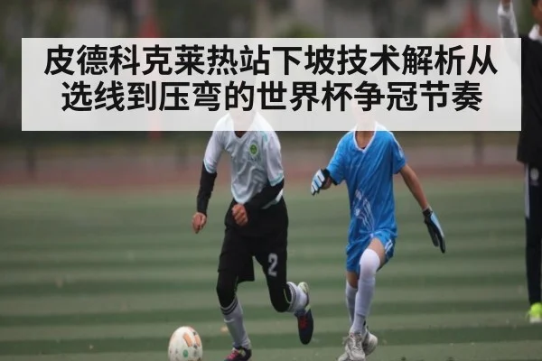 皮德科克莱热站下坡技术解析从选线到压弯的世界杯争冠节奏