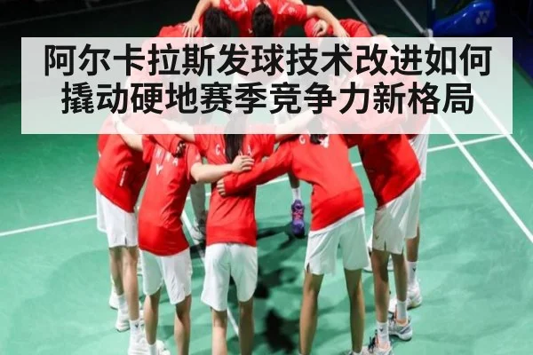 阿尔卡拉斯发球技术改进如何撬动硬地赛季竞争力新格局